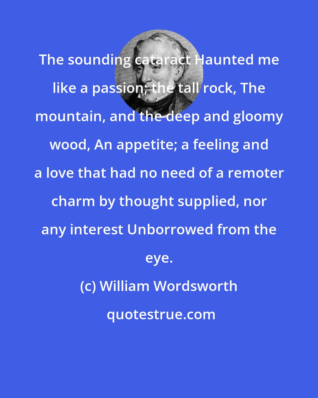 William Wordsworth: The sounding cataract Haunted me like a passion; the tall rock, The mountain, and the deep and gloomy wood, An appetite; a feeling and a love that had no need of a remoter charm by thought supplied, nor any interest Unborrowed from the eye.