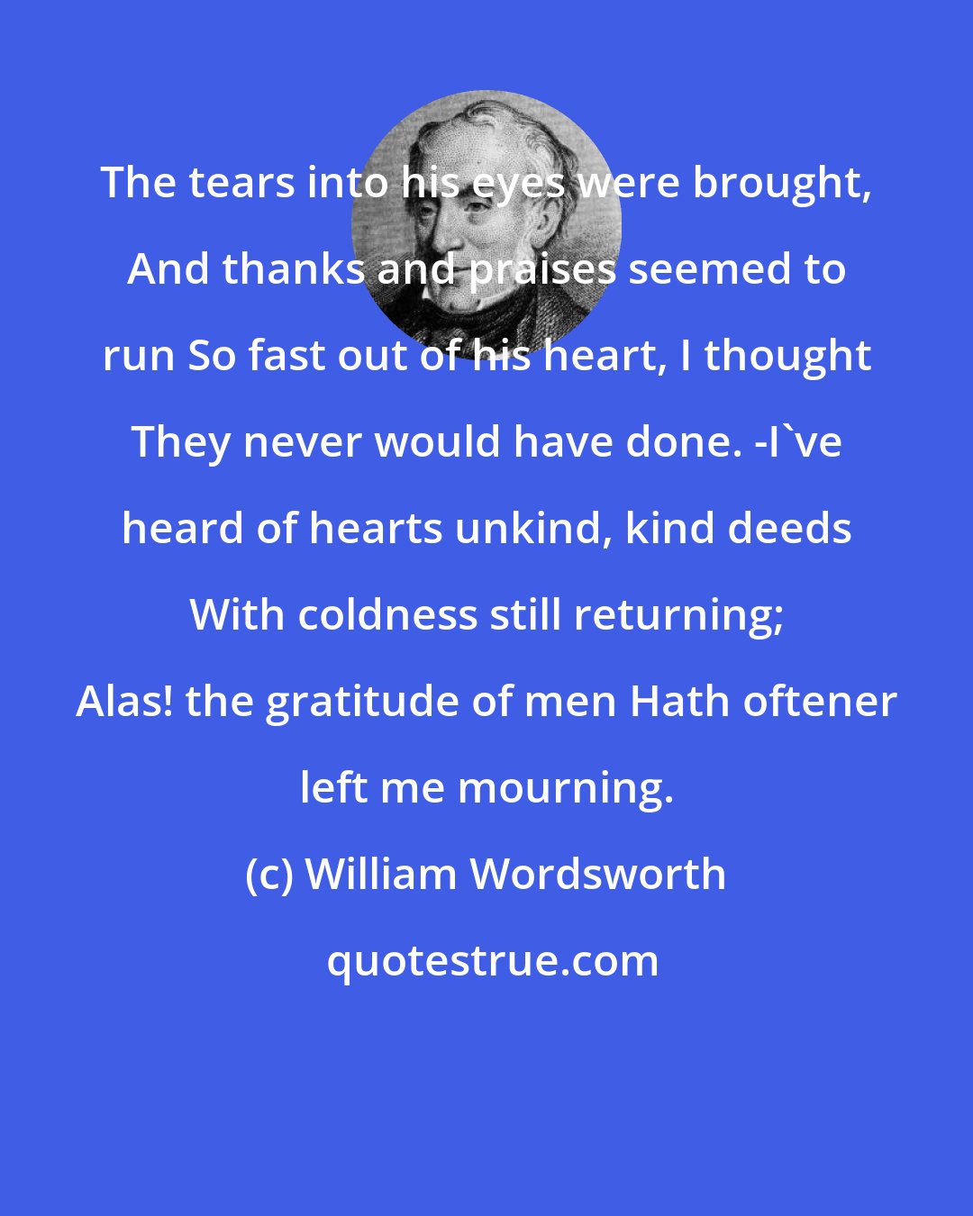 William Wordsworth: The tears into his eyes were brought, And thanks and praises seemed to run So fast out of his heart, I thought They never would have done. -I've heard of hearts unkind, kind deeds With coldness still returning; Alas! the gratitude of men Hath oftener left me mourning.