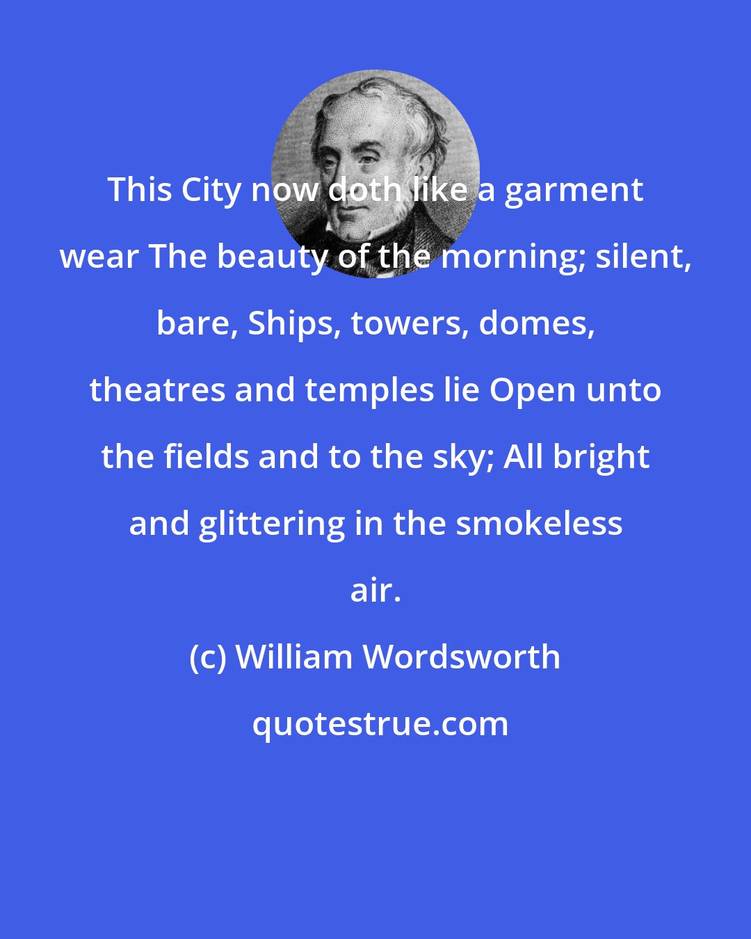 William Wordsworth: This City now doth like a garment wear The beauty of the morning; silent, bare, Ships, towers, domes, theatres and temples lie Open unto the fields and to the sky; All bright and glittering in the smokeless air.