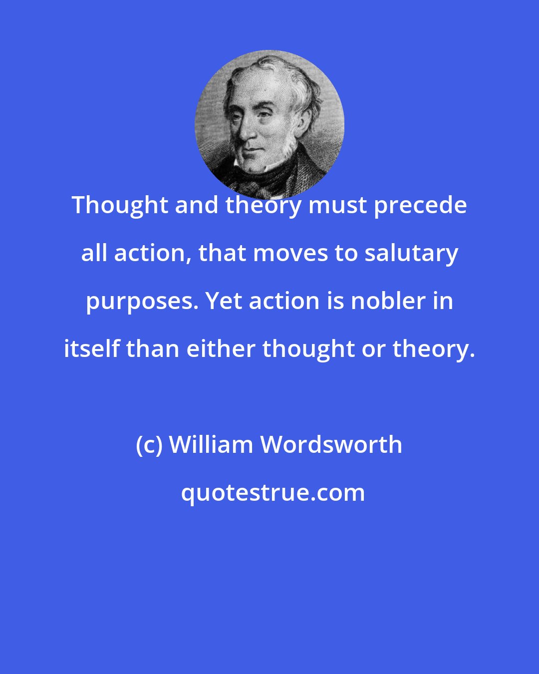 William Wordsworth: Thought and theory must precede all action, that moves to salutary purposes. Yet action is nobler in itself than either thought or theory.