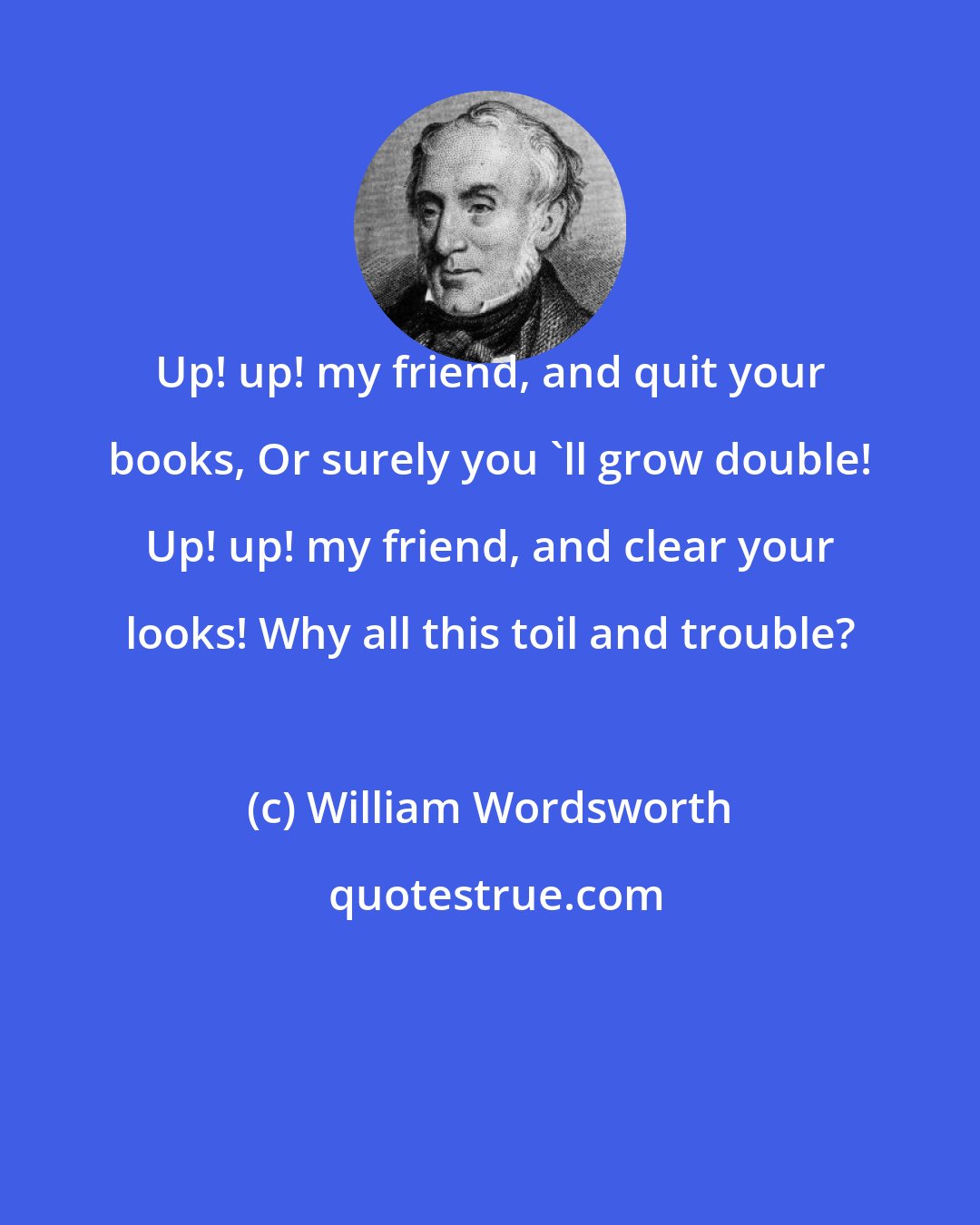 William Wordsworth: Up! up! my friend, and quit your books, Or surely you 'll grow double! Up! up! my friend, and clear your looks! Why all this toil and trouble?