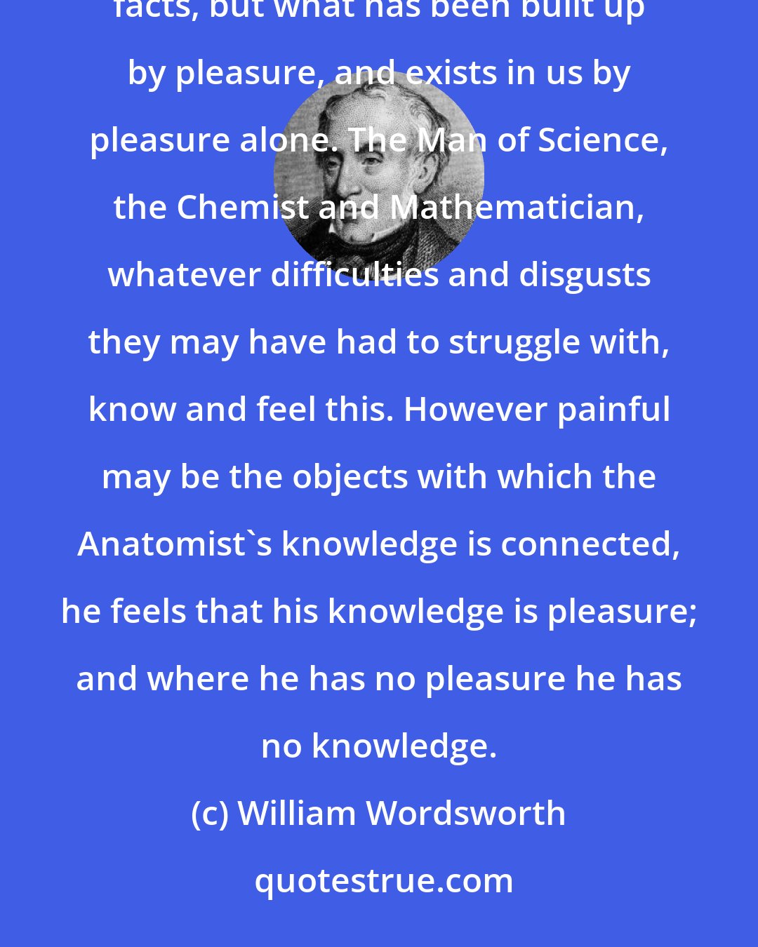 William Wordsworth: We have no knowledge, that is, no general principles drawn from the contemplation of particular facts, but what has been built up by pleasure, and exists in us by pleasure alone. The Man of Science, the Chemist and Mathematician, whatever difficulties and disgusts they may have had to struggle with, know and feel this. However painful may be the objects with which the Anatomist's knowledge is connected, he feels that his knowledge is pleasure; and where he has no pleasure he has no knowledge.