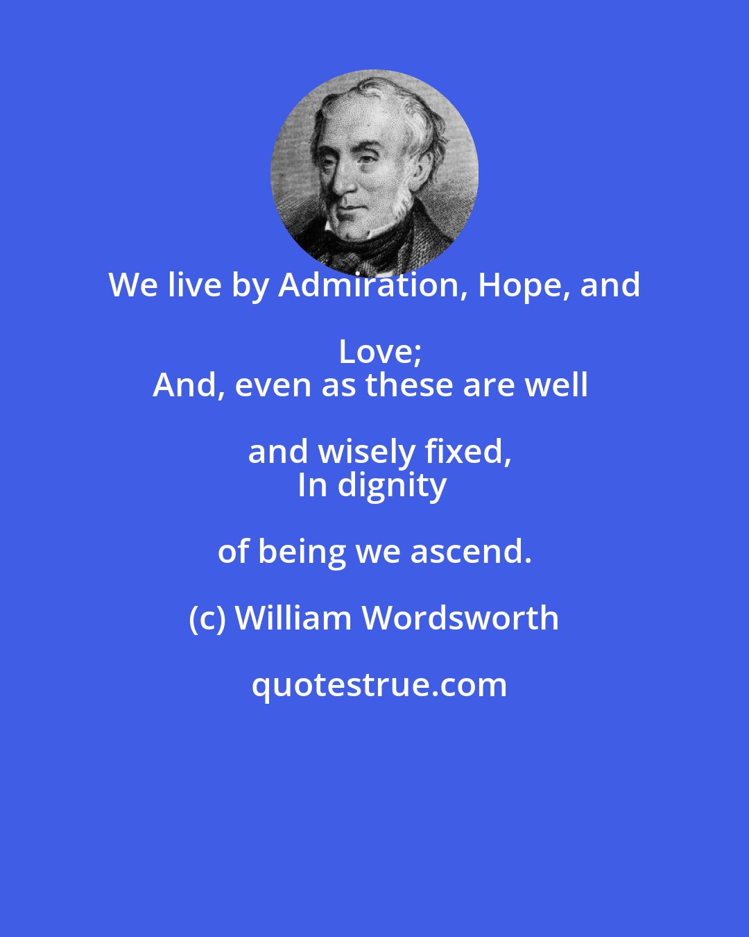 William Wordsworth: We live by Admiration, Hope, and Love;
And, even as these are well and wisely fixed,
In dignity of being we ascend.