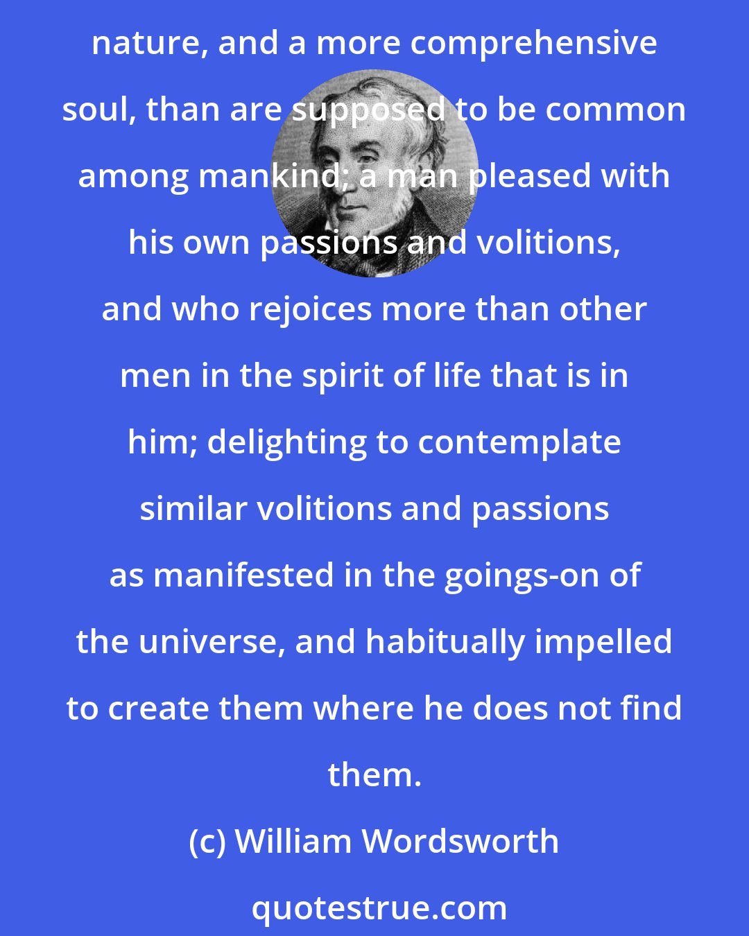 William Wordsworth: What is a Poet? He is a man speaking to men: a man, it is true, endued with more lively sensibility, more enthusiasm and tenderness, who has a greater knowledge of human nature, and a more comprehensive soul, than are supposed to be common among mankind; a man pleased with his own passions and volitions, and who rejoices more than other men in the spirit of life that is in him; delighting to contemplate similar volitions and passions as manifested in the goings-on of the universe, and habitually impelled to create them where he does not find them.