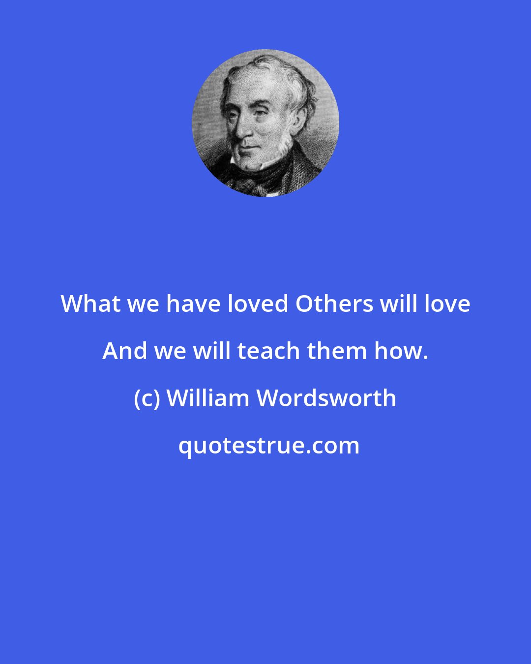 William Wordsworth: What we have loved Others will love And we will teach them how.