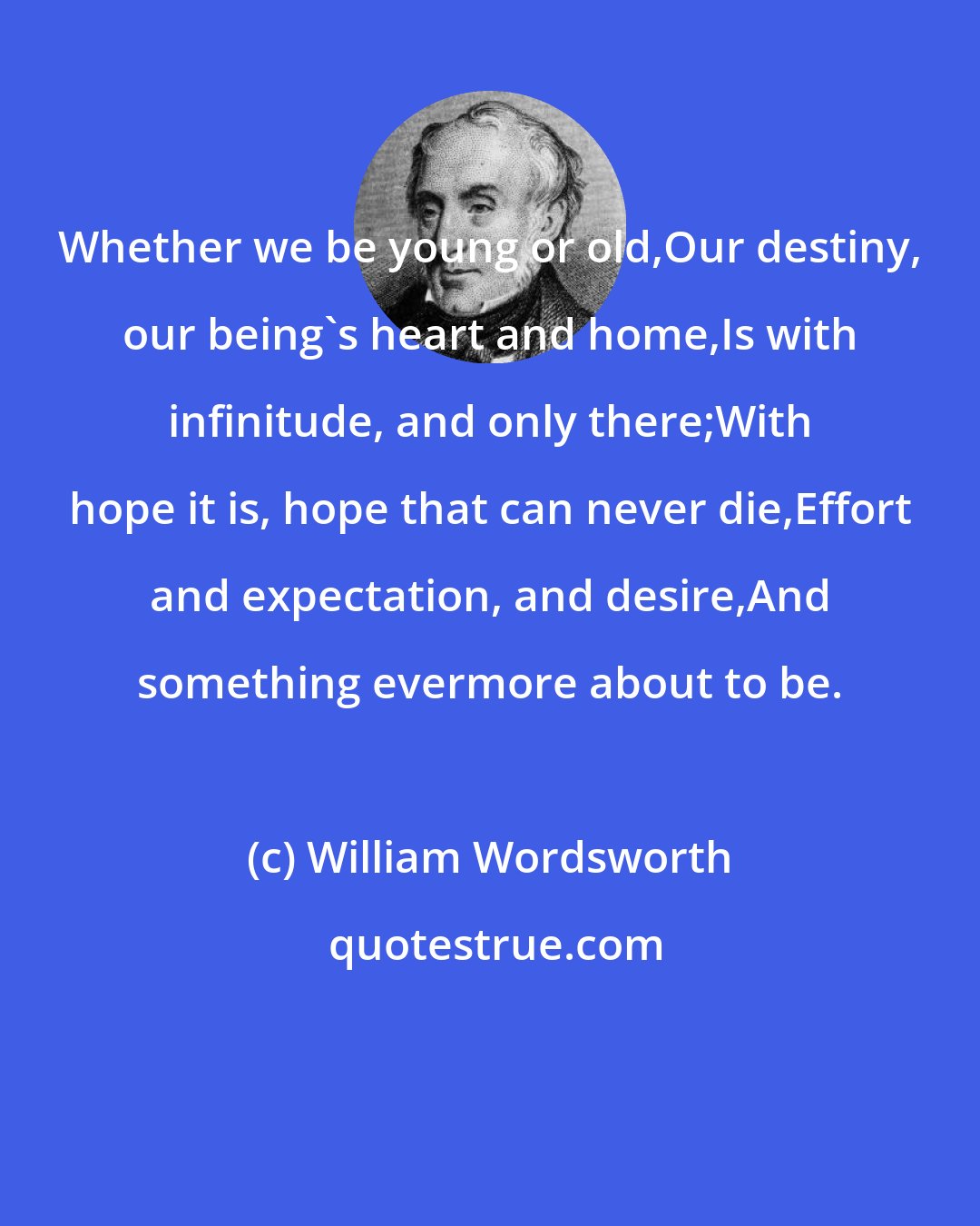 William Wordsworth: Whether we be young or old,Our destiny, our being's heart and home,Is with infinitude, and only there;With hope it is, hope that can never die,Effort and expectation, and desire,And something evermore about to be.