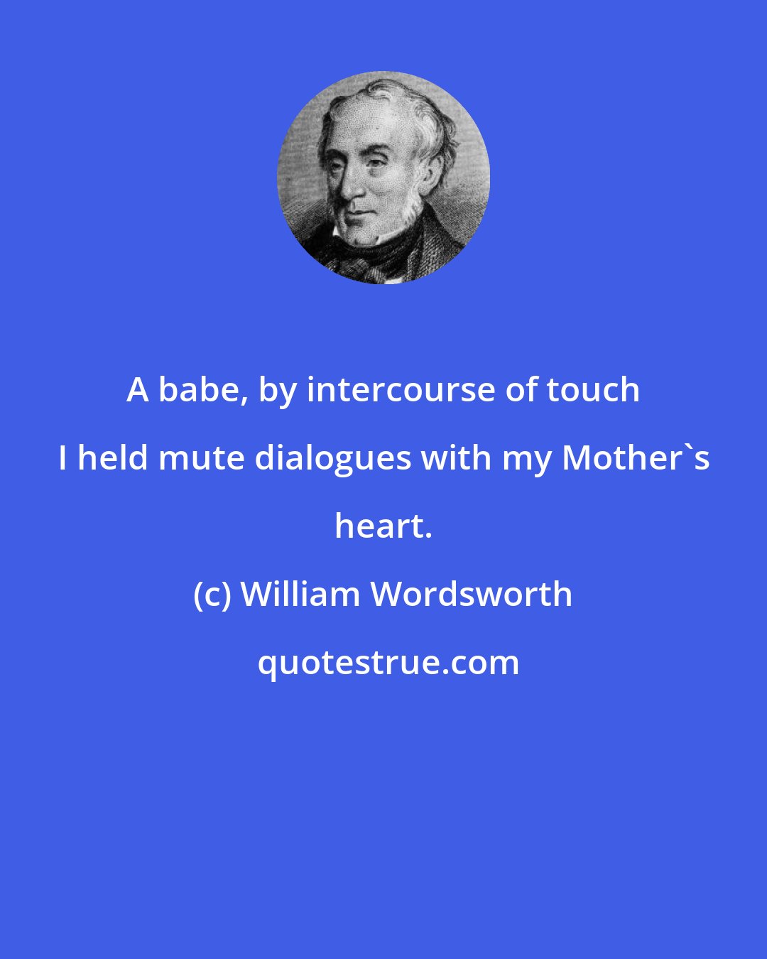 William Wordsworth: A babe, by intercourse of touch I held mute dialogues with my Mother's heart.