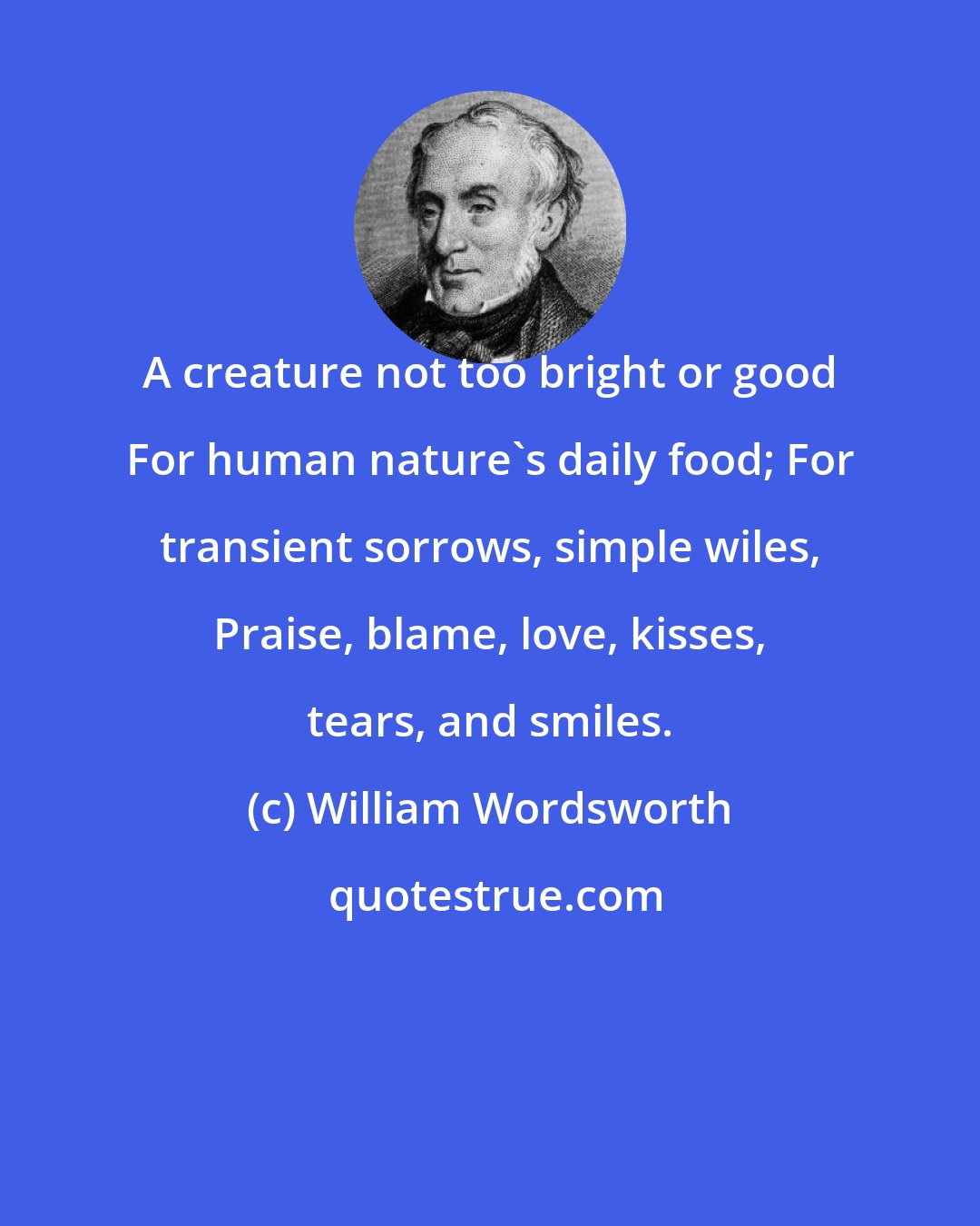 William Wordsworth: A creature not too bright or good For human nature's daily food; For transient sorrows, simple wiles, Praise, blame, love, kisses, tears, and smiles.