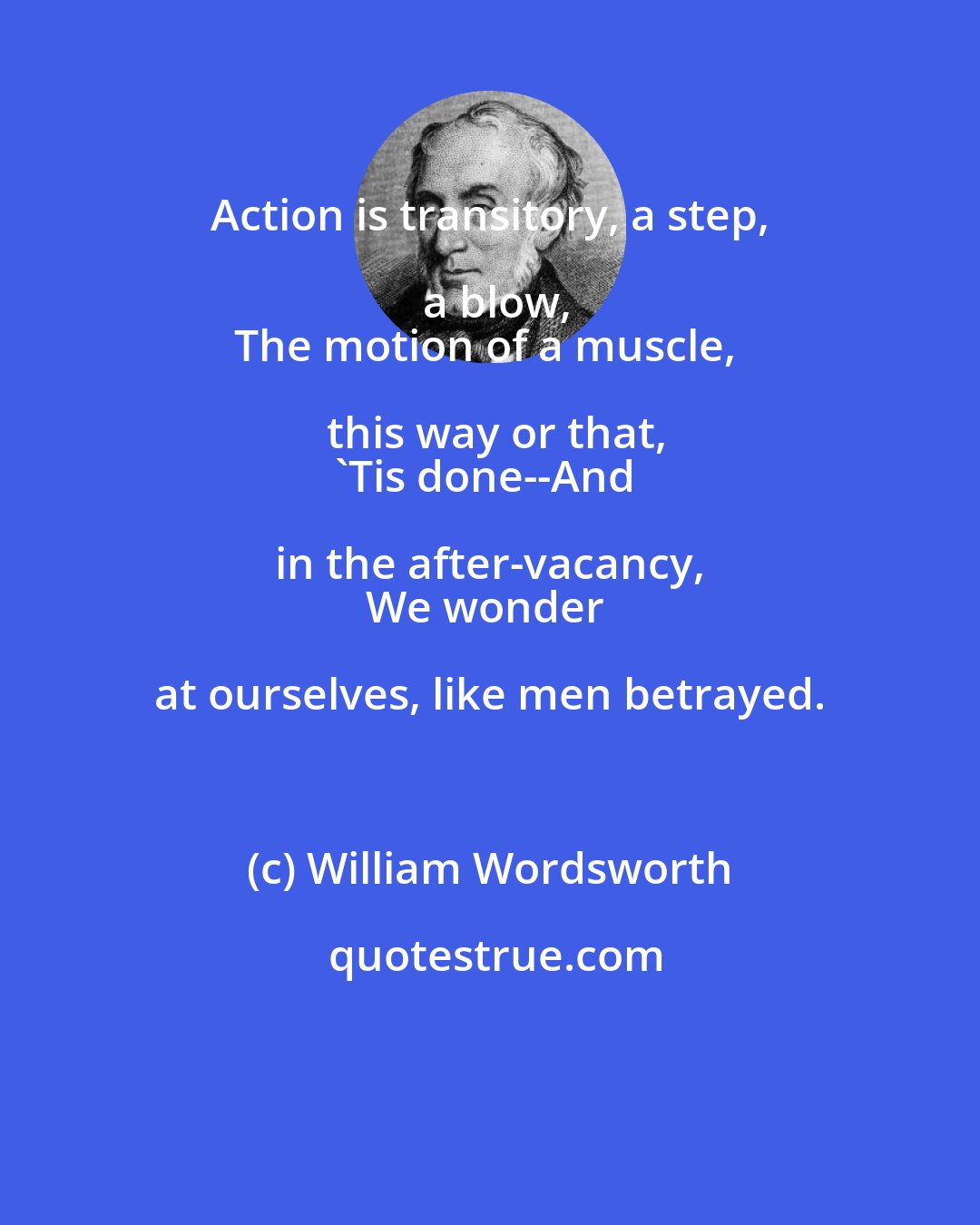 William Wordsworth: Action is transitory, a step, a blow,
The motion of a muscle, this way or that,
'Tis done--And in the after-vacancy, 
We wonder at ourselves, like men betrayed.