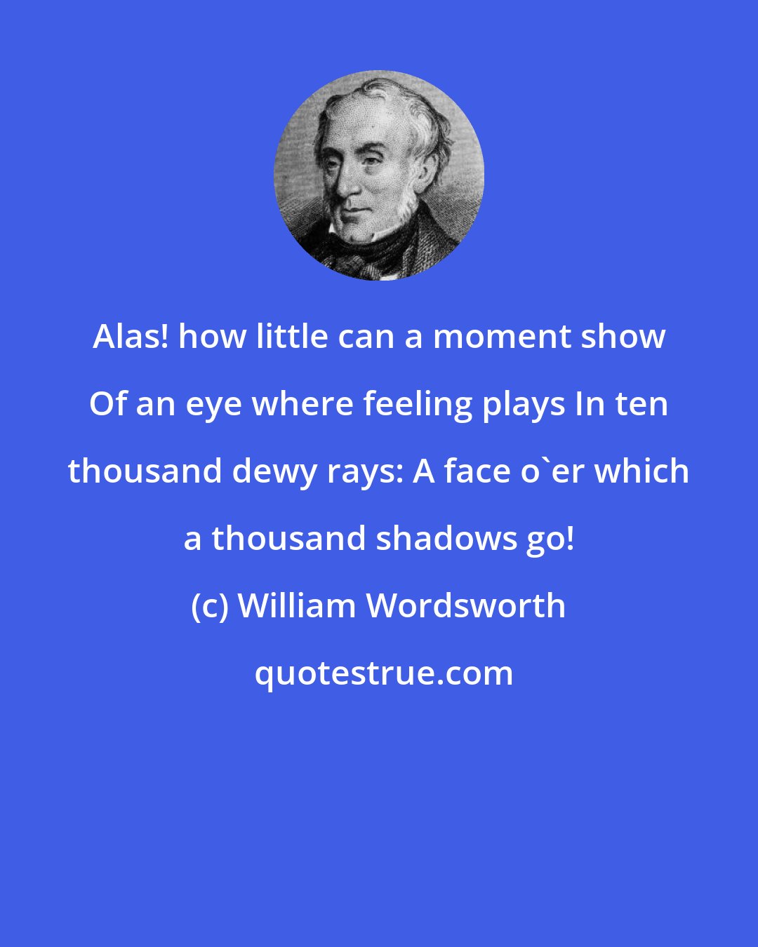 William Wordsworth: Alas! how little can a moment show Of an eye where feeling plays In ten thousand dewy rays: A face o'er which a thousand shadows go!