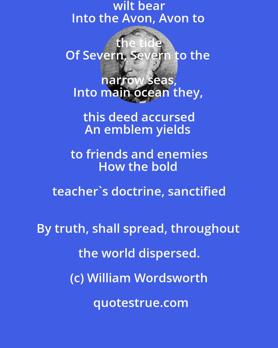 William Wordsworth: As thou these ashes, little brook, wilt bear 
Into the Avon, Avon to the tide 
Of Severn, Severn to the narrow seas, 
Into main ocean they, this deed accursed 
An emblem yields to friends and enemies 
How the bold teacher's doctrine, sanctified 
By truth, shall spread, throughout the world dispersed.