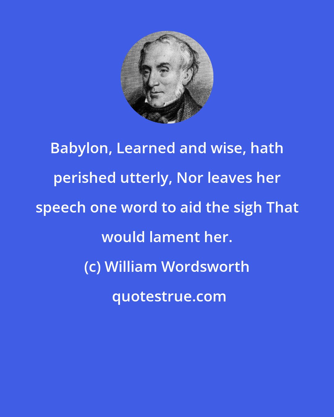 William Wordsworth: Babylon, Learned and wise, hath perished utterly, Nor leaves her speech one word to aid the sigh That would lament her.