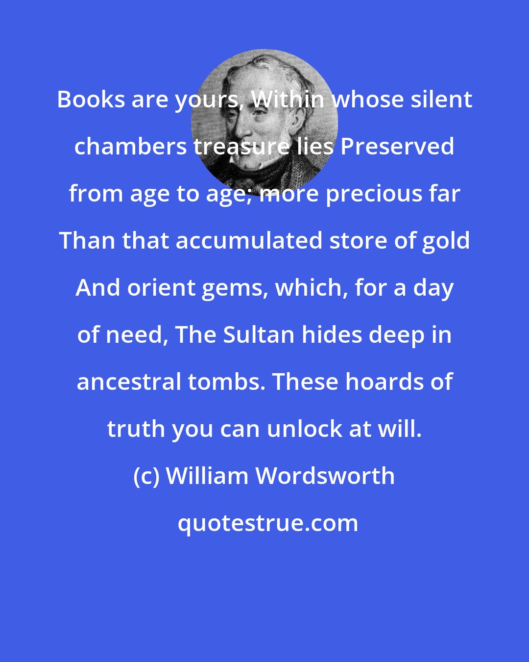 William Wordsworth: Books are yours, Within whose silent chambers treasure lies Preserved from age to age; more precious far Than that accumulated store of gold And orient gems, which, for a day of need, The Sultan hides deep in ancestral tombs. These hoards of truth you can unlock at will.