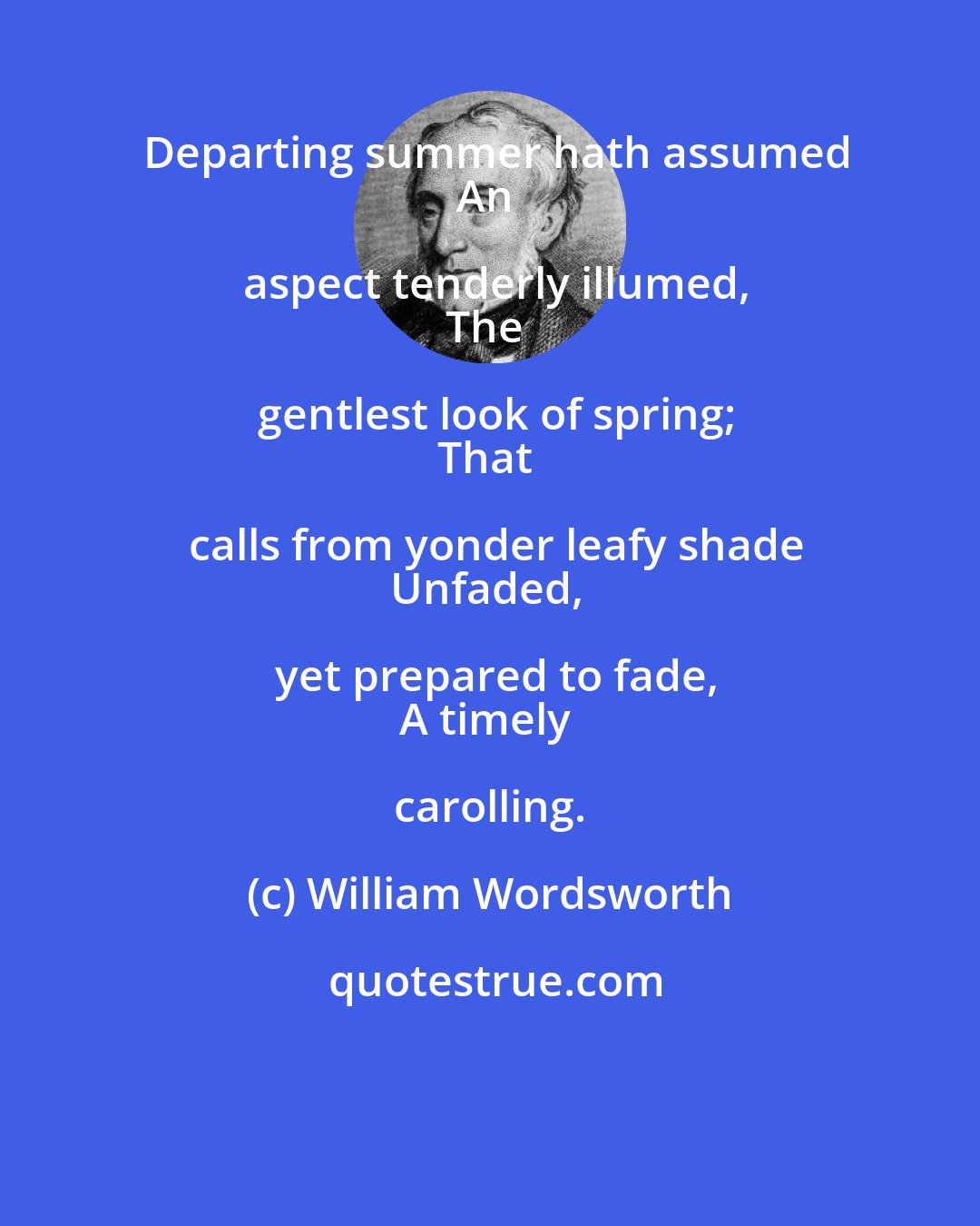 William Wordsworth: Departing summer hath assumed
An aspect tenderly illumed,
The gentlest look of spring;
That calls from yonder leafy shade
Unfaded, yet prepared to fade,
A timely carolling.