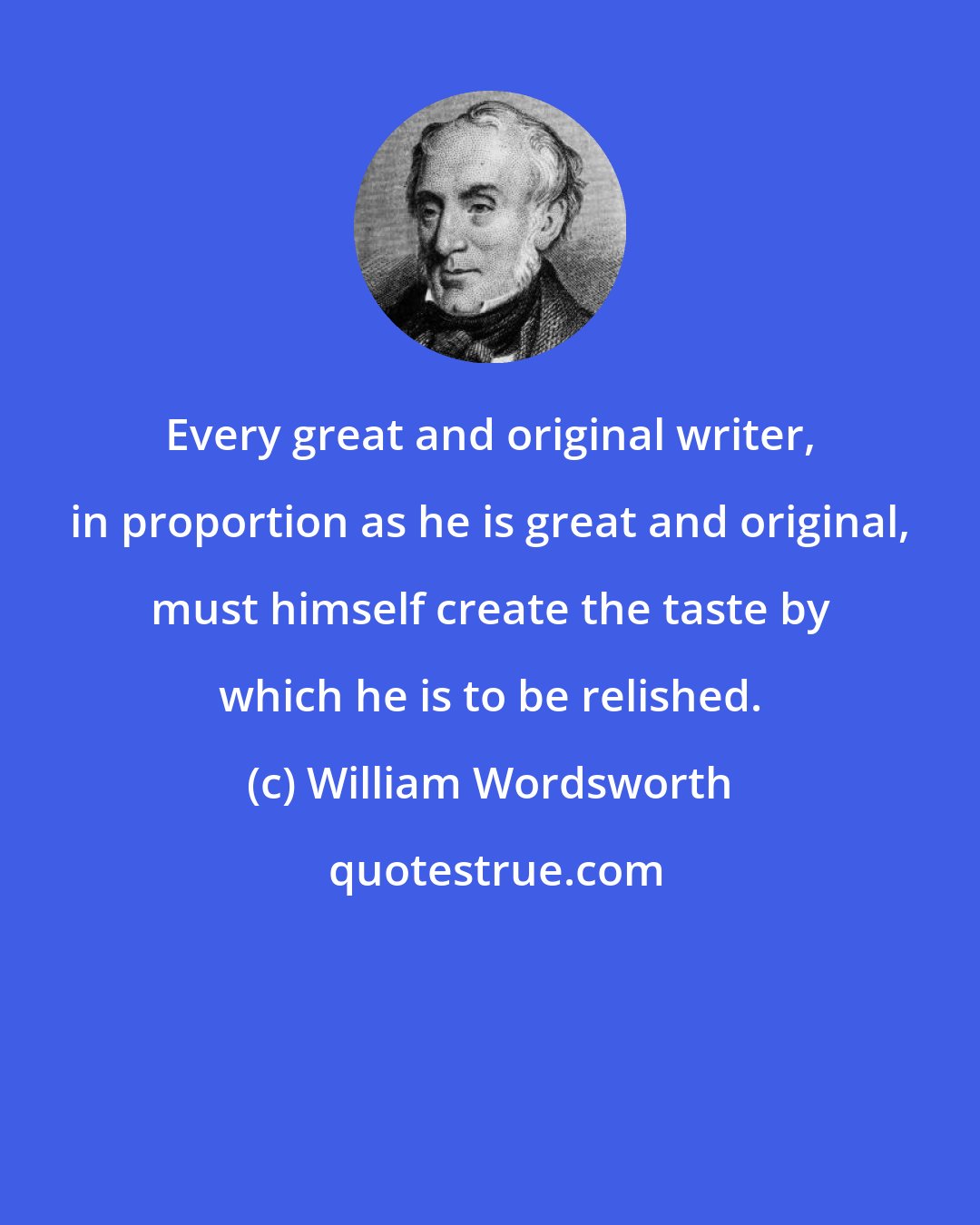 William Wordsworth: Every great and original writer, in proportion as he is great and original, must himself create the taste by which he is to be relished.