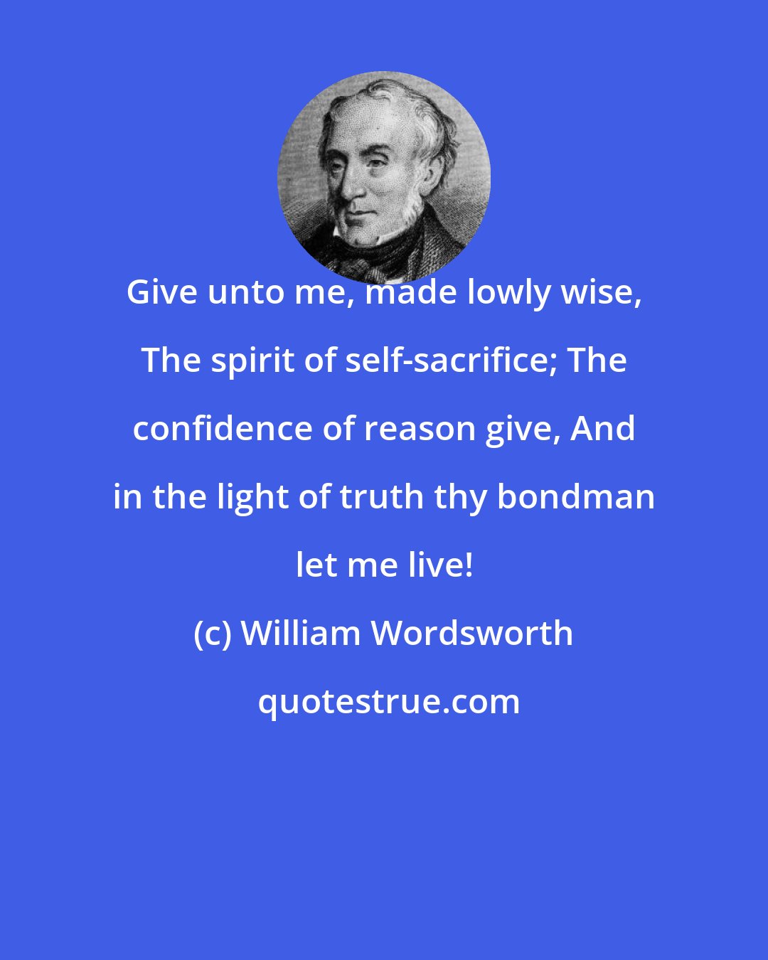 William Wordsworth: Give unto me, made lowly wise, The spirit of self-sacrifice; The confidence of reason give, And in the light of truth thy bondman let me live!