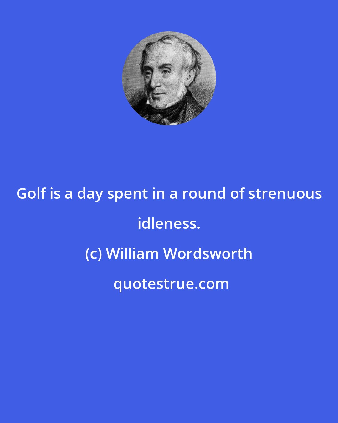 William Wordsworth: Golf is a day spent in a round of strenuous idleness.