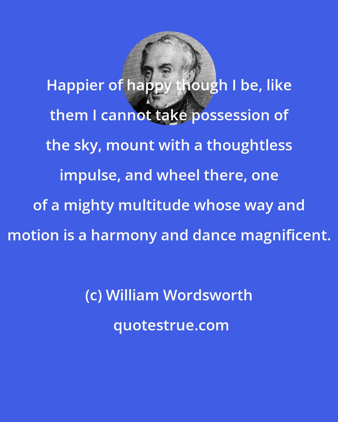 William Wordsworth: Happier of happy though I be, like them I cannot take possession of the sky, mount with a thoughtless impulse, and wheel there, one of a mighty multitude whose way and motion is a harmony and dance magnificent.