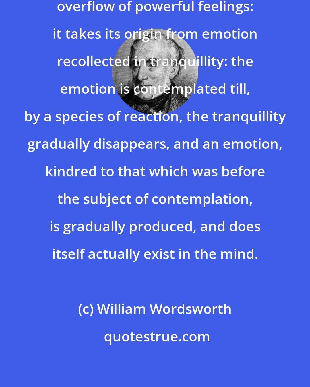 William Wordsworth: I have said that poetry is the spontaneous overflow of powerful feelings: it takes its origin from emotion recollected in tranquillity: the emotion is contemplated till, by a species of reaction, the tranquillity gradually disappears, and an emotion, kindred to that which was before the subject of contemplation, is gradually produced, and does itself actually exist in the mind.