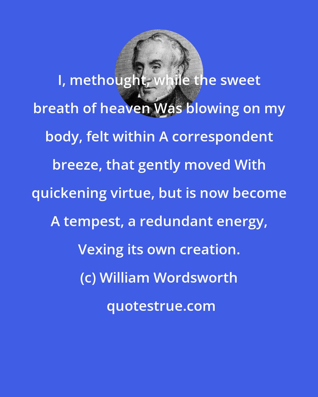 William Wordsworth: I, methought, while the sweet breath of heaven Was blowing on my body, felt within A correspondent breeze, that gently moved With quickening virtue, but is now become A tempest, a redundant energy, Vexing its own creation.