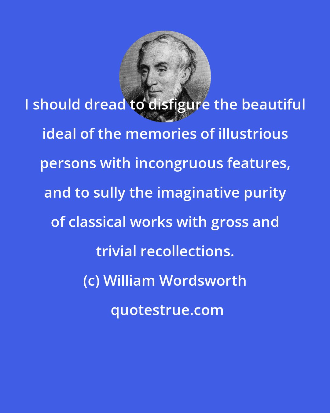 William Wordsworth: I should dread to disfigure the beautiful ideal of the memories of illustrious persons with incongruous features, and to sully the imaginative purity of classical works with gross and trivial recollections.