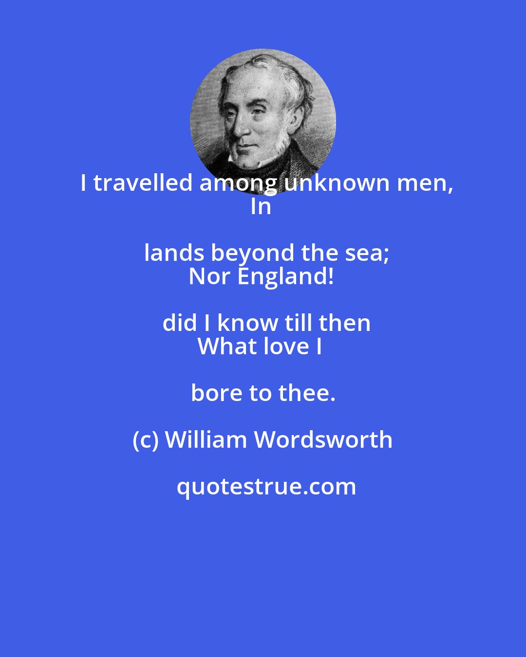 William Wordsworth: I travelled among unknown men,
In lands beyond the sea;
Nor England! did I know till then
What love I bore to thee.