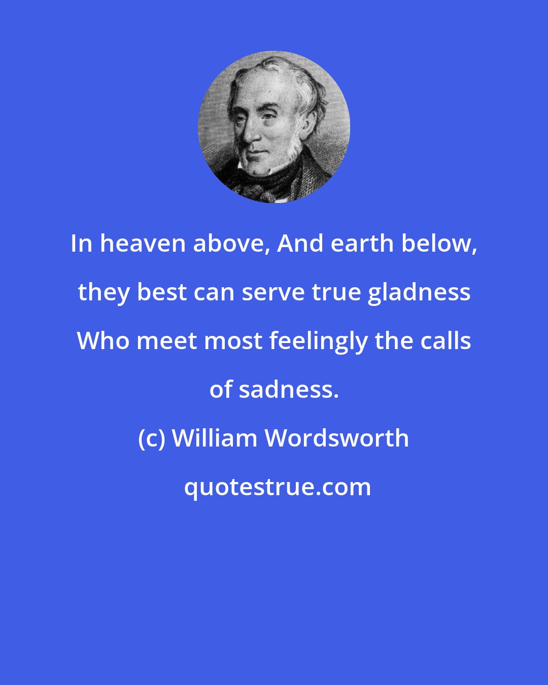 William Wordsworth: In heaven above, And earth below, they best can serve true gladness Who meet most feelingly the calls of sadness.