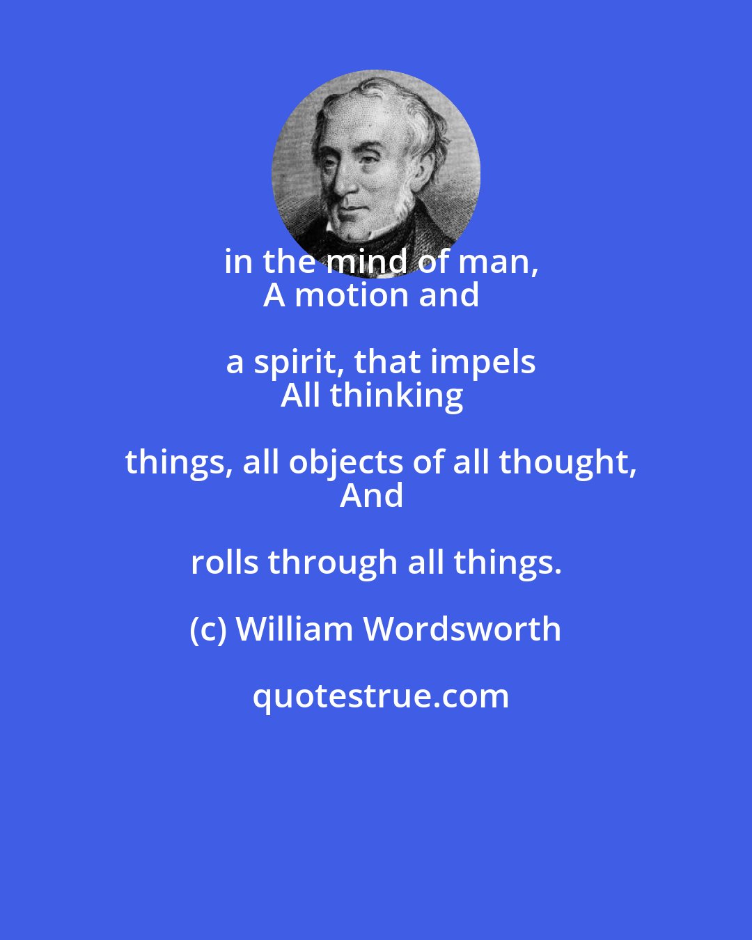 William Wordsworth: in the mind of man,
A motion and a spirit, that impels
All thinking things, all objects of all thought,
And rolls through all things.