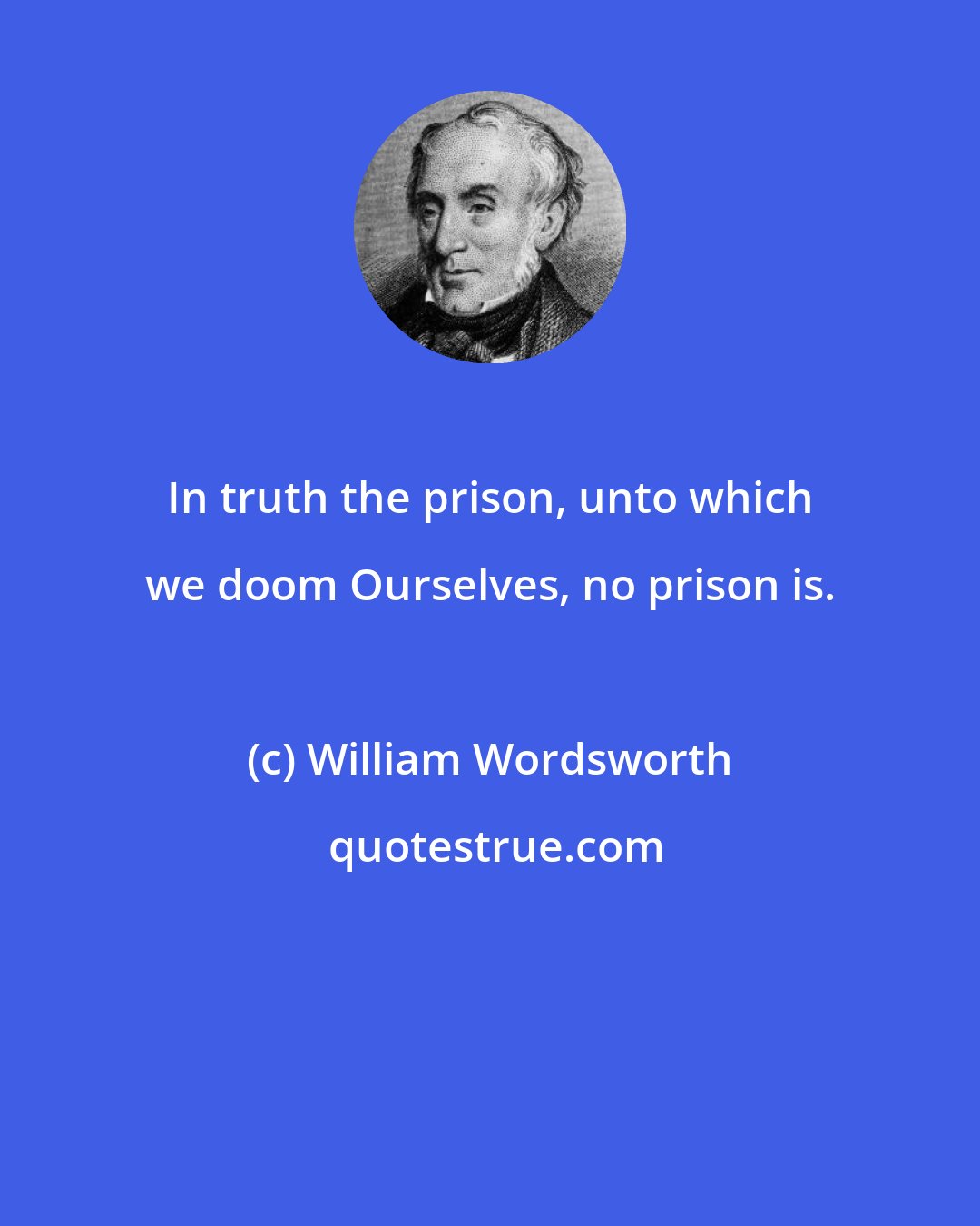 William Wordsworth: In truth the prison, unto which we doom Ourselves, no prison is.