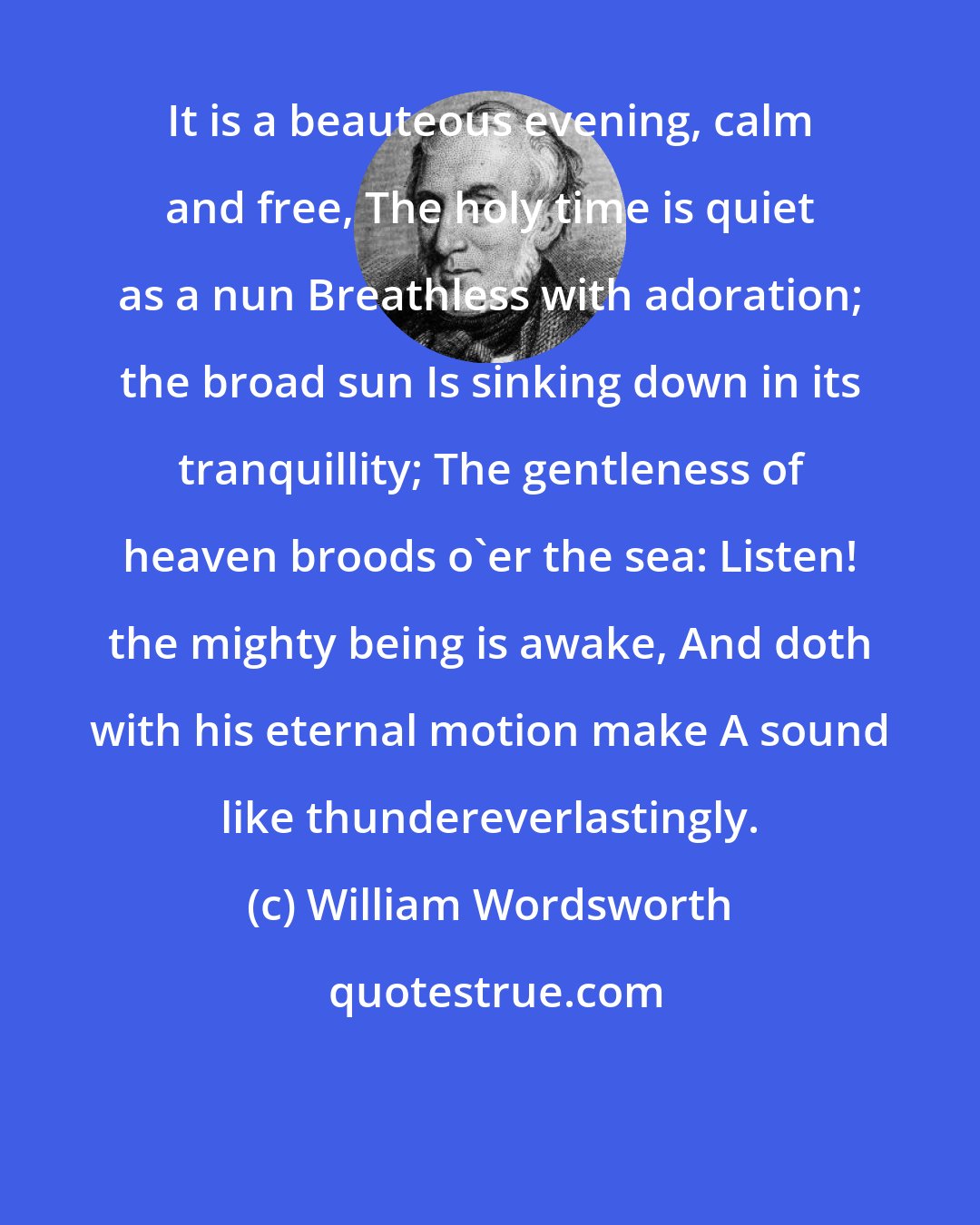 William Wordsworth: It is a beauteous evening, calm and free, The holy time is quiet as a nun Breathless with adoration; the broad sun Is sinking down in its tranquillity; The gentleness of heaven broods o'er the sea: Listen! the mighty being is awake, And doth with his eternal motion make A sound like thundereverlastingly.