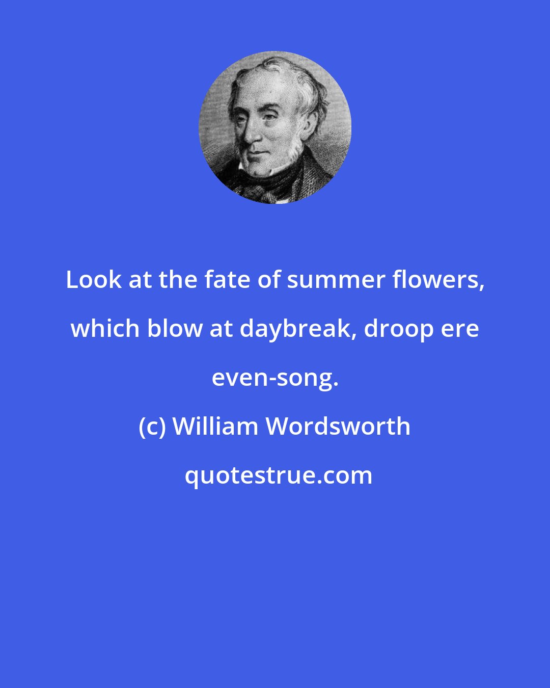 William Wordsworth: Look at the fate of summer flowers, which blow at daybreak, droop ere even-song.