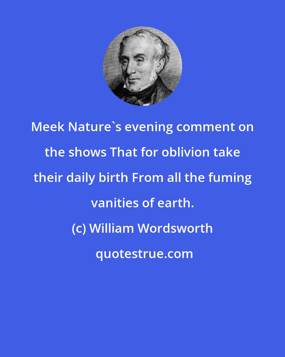 William Wordsworth: Meek Nature's evening comment on the shows That for oblivion take their daily birth From all the fuming vanities of earth.