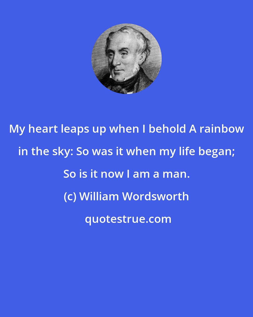 William Wordsworth: My heart leaps up when I behold A rainbow in the sky: So was it when my life began; So is it now I am a man.