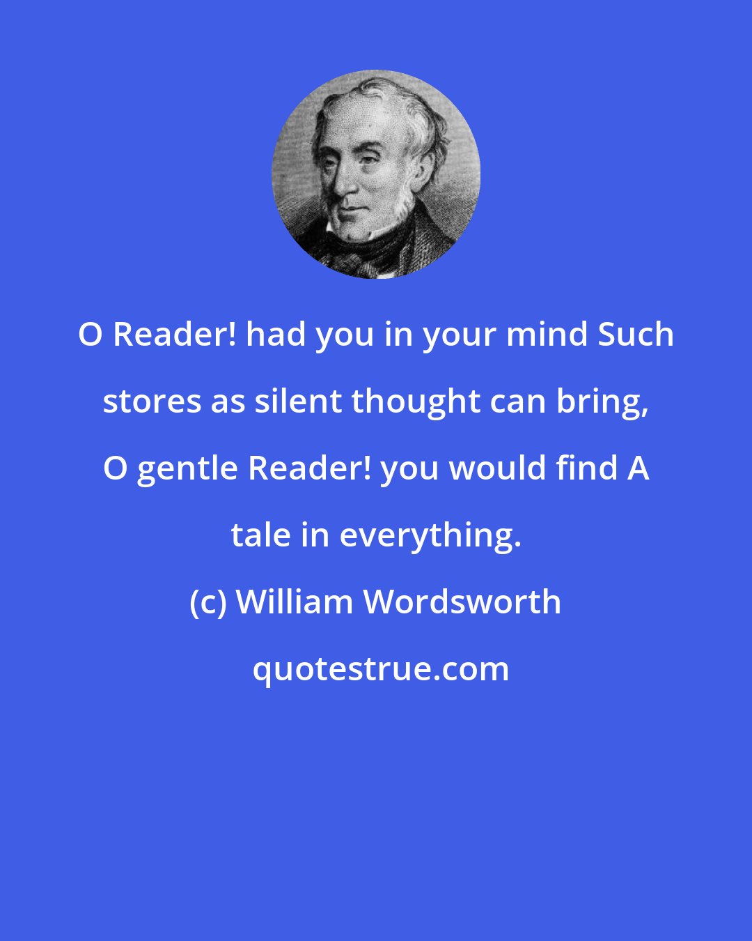 William Wordsworth: O Reader! had you in your mind Such stores as silent thought can bring, O gentle Reader! you would find A tale in everything.