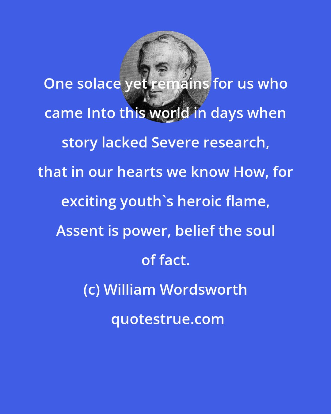 William Wordsworth: One solace yet remains for us who came Into this world in days when story lacked Severe research, that in our hearts we know How, for exciting youth's heroic flame, Assent is power, belief the soul of fact.