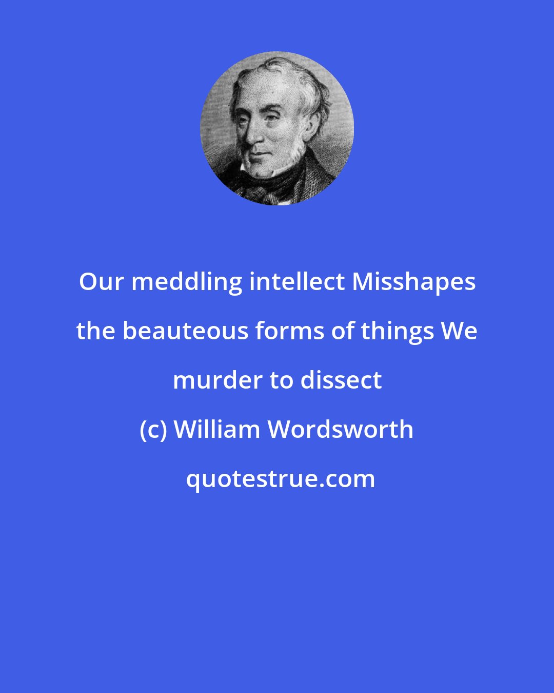 William Wordsworth: Our meddling intellect Misshapes the beauteous forms of things We murder to dissect