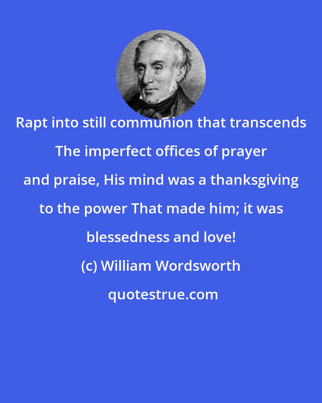 William Wordsworth: Rapt into still communion that transcends The imperfect offices of prayer and praise, His mind was a thanksgiving to the power That made him; it was blessedness and love!