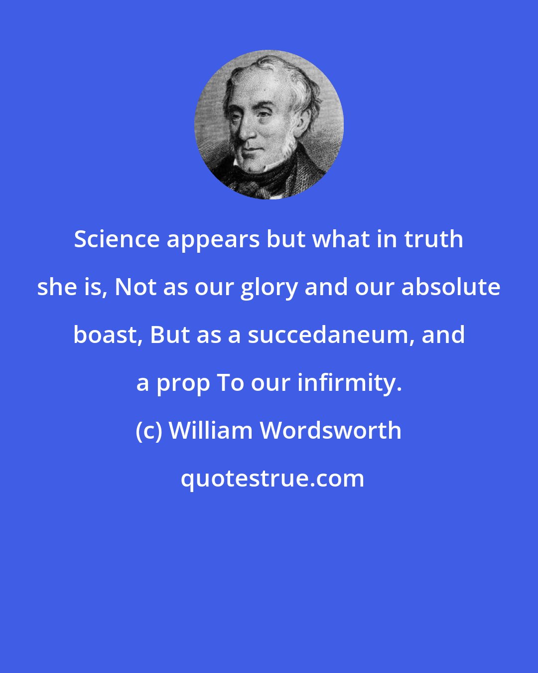 William Wordsworth: Science appears but what in truth she is, Not as our glory and our absolute boast, But as a succedaneum, and a prop To our infirmity.