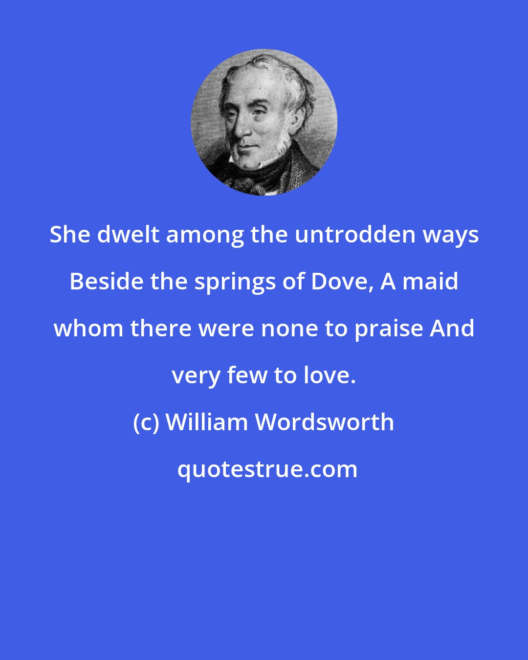 William Wordsworth: She dwelt among the untrodden ways Beside the springs of Dove, A maid whom there were none to praise And very few to love.