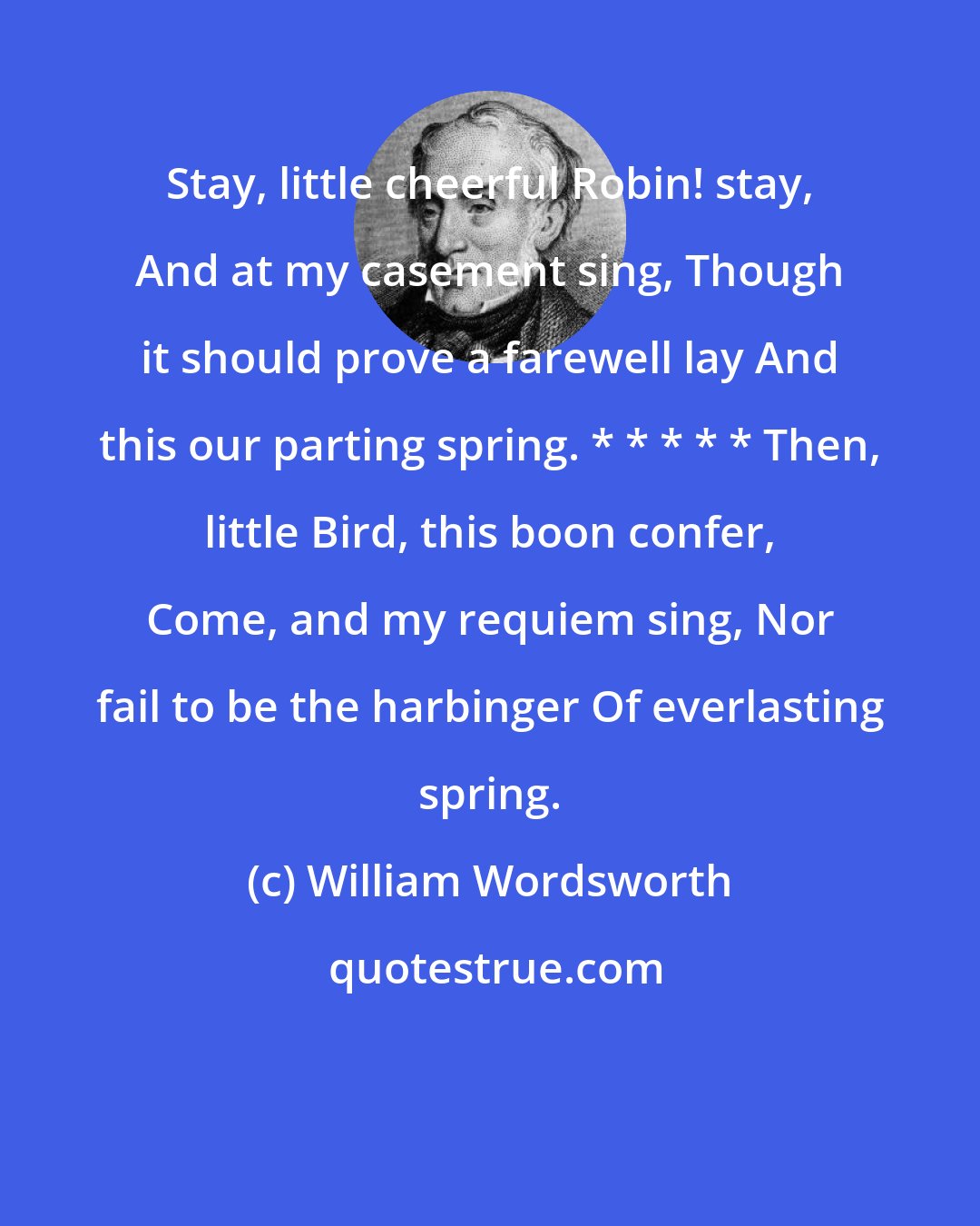 William Wordsworth: Stay, little cheerful Robin! stay, And at my casement sing, Though it should prove a farewell lay And this our parting spring. * * * * * Then, little Bird, this boon confer, Come, and my requiem sing, Nor fail to be the harbinger Of everlasting spring.