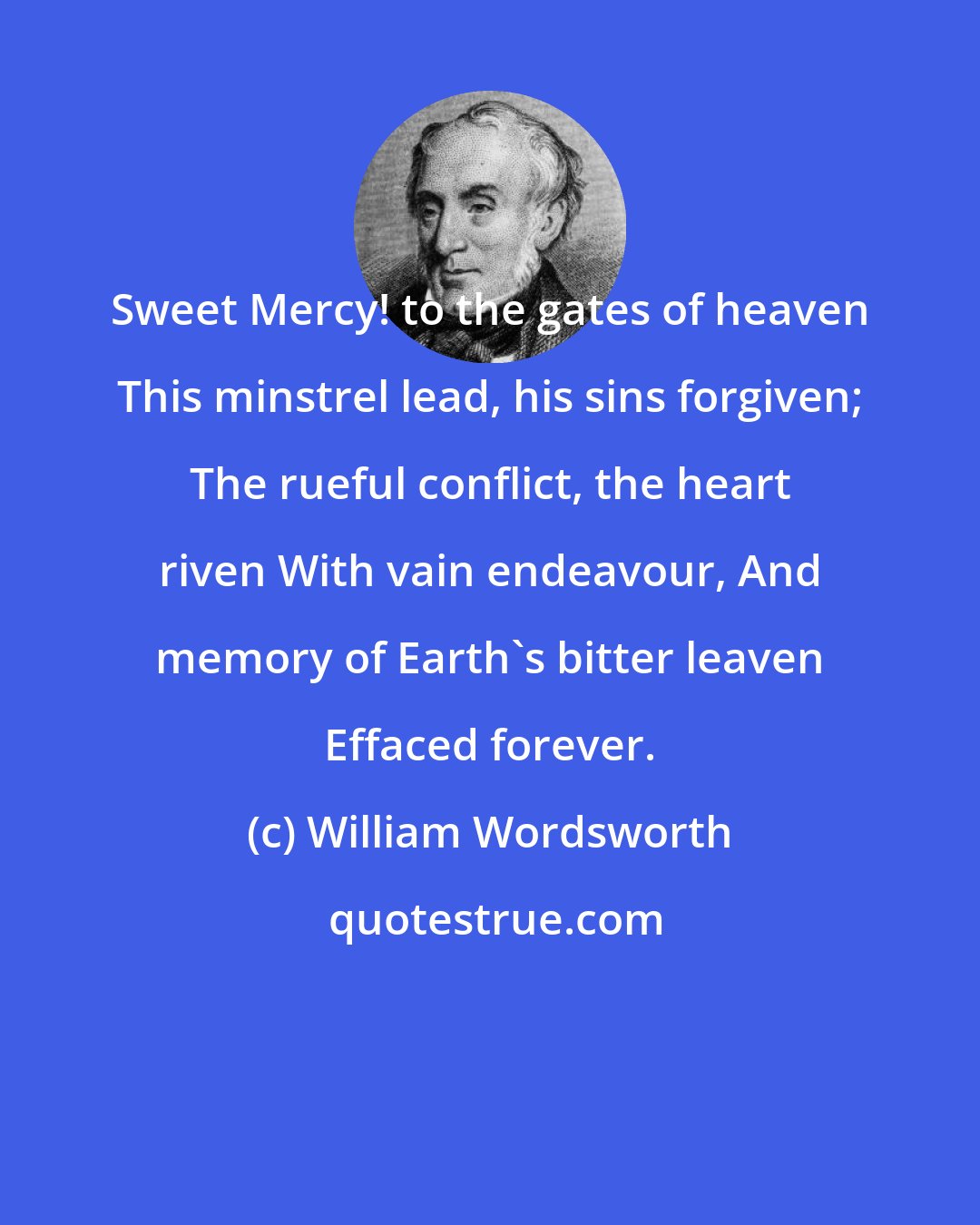 William Wordsworth: Sweet Mercy! to the gates of heaven This minstrel lead, his sins forgiven; The rueful conflict, the heart riven With vain endeavour, And memory of Earth's bitter leaven Effaced forever.