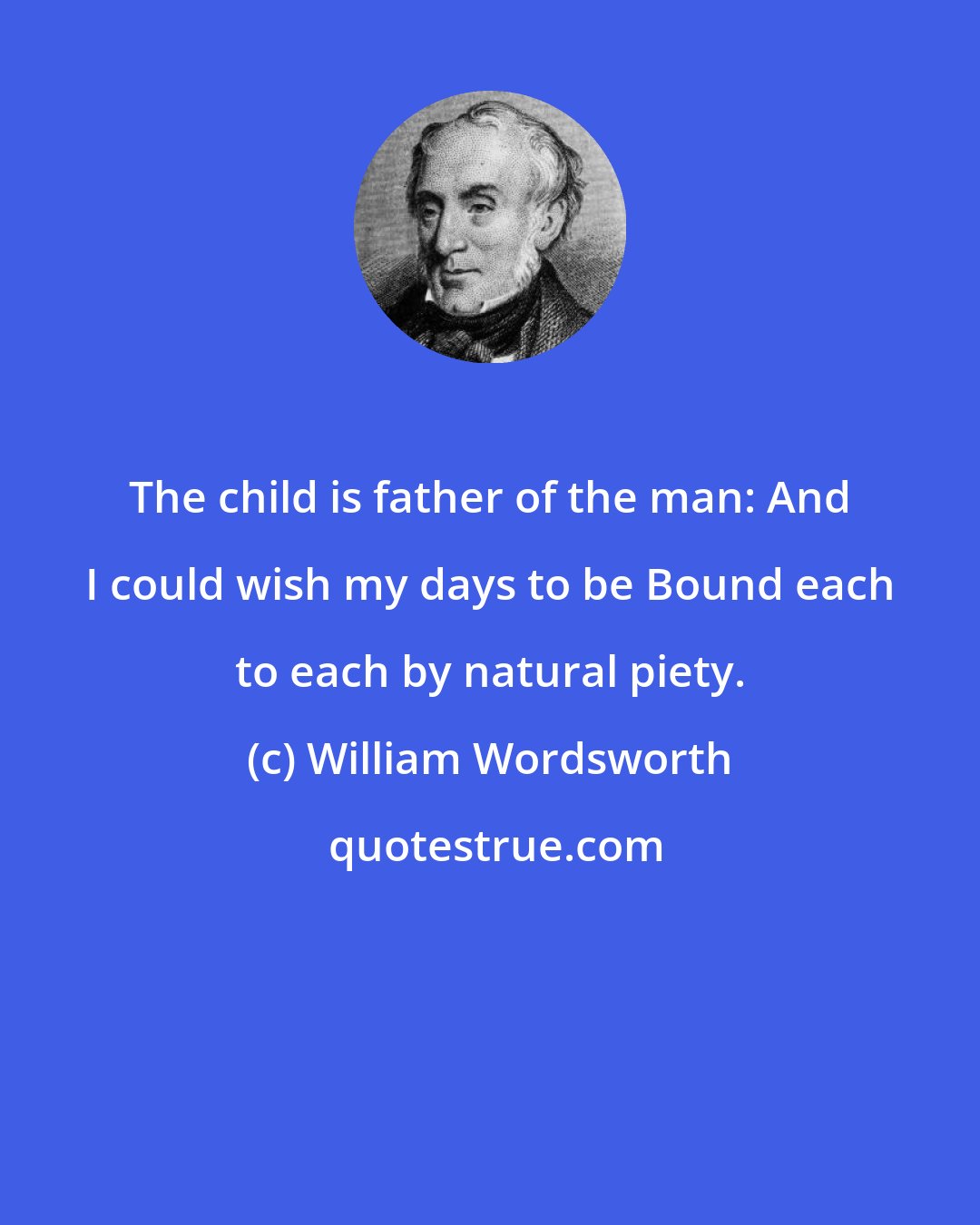 William Wordsworth: The child is father of the man: And I could wish my days to be Bound each to each by natural piety.