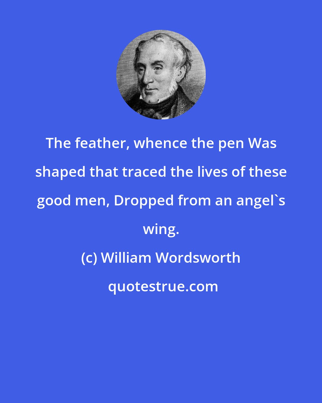 William Wordsworth: The feather, whence the pen Was shaped that traced the lives of these good men, Dropped from an angel's wing.