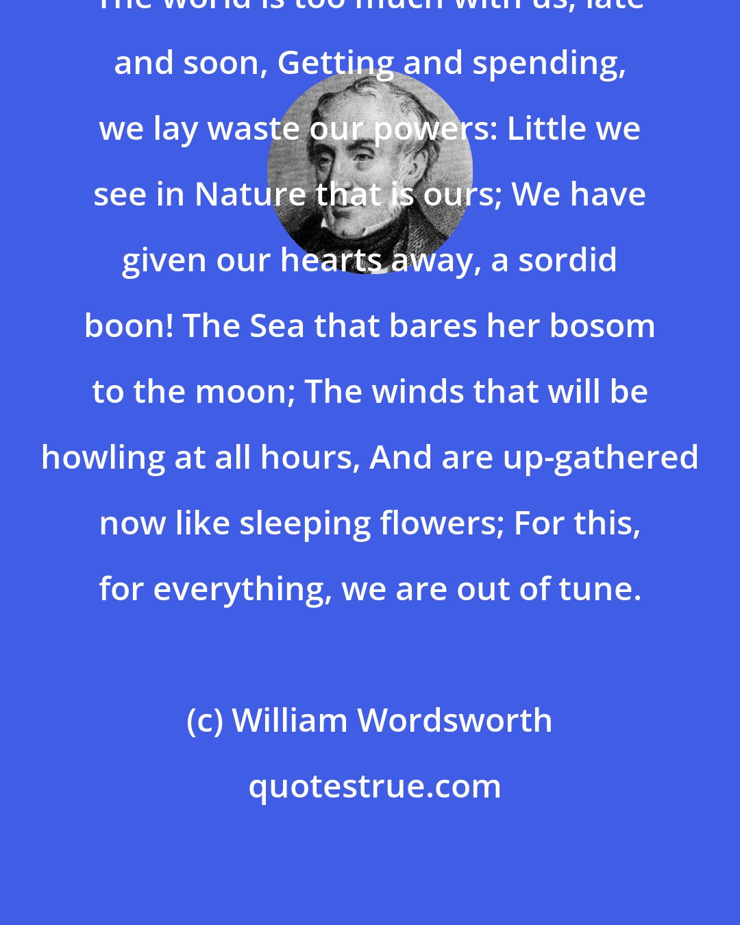 William Wordsworth: The world is too much with us; late and soon, Getting and spending, we lay waste our powers: Little we see in Nature that is ours; We have given our hearts away, a sordid boon! The Sea that bares her bosom to the moon; The winds that will be howling at all hours, And are up-gathered now like sleeping flowers; For this, for everything, we are out of tune.