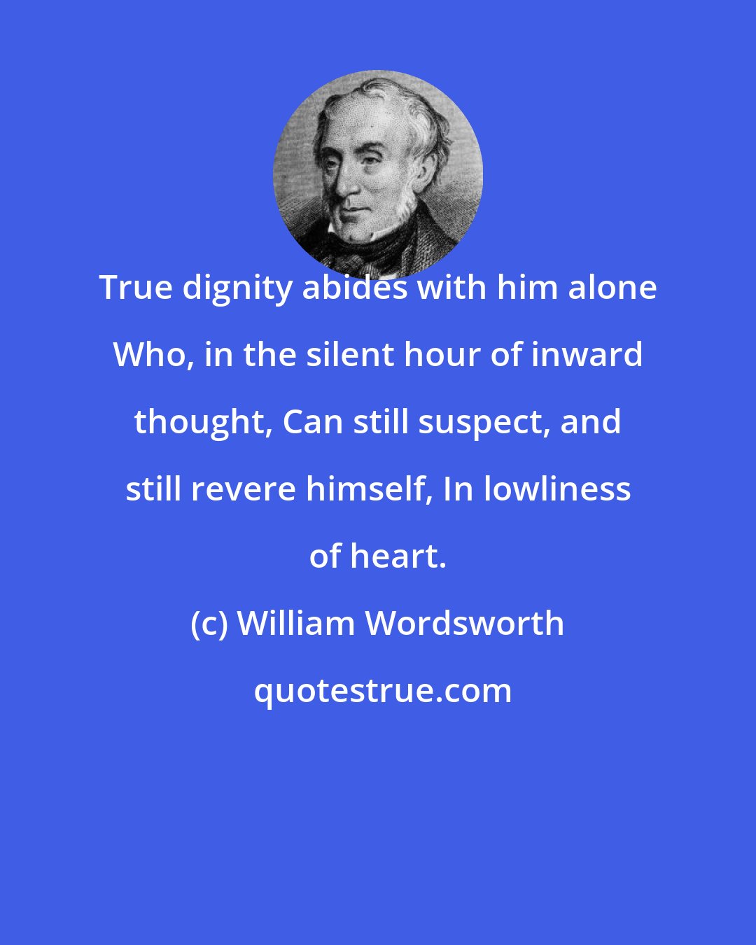 William Wordsworth: True dignity abides with him alone Who, in the silent hour of inward thought, Can still suspect, and still revere himself, In lowliness of heart.