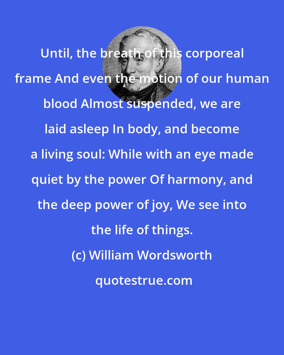 William Wordsworth: Until, the breath of this corporeal frame And even the motion of our human blood Almost suspended, we are laid asleep In body, and become a living soul: While with an eye made quiet by the power Of harmony, and the deep power of joy, We see into the life of things.