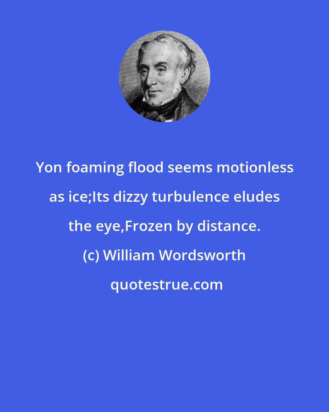 William Wordsworth: Yon foaming flood seems motionless as ice;Its dizzy turbulence eludes the eye,Frozen by distance.