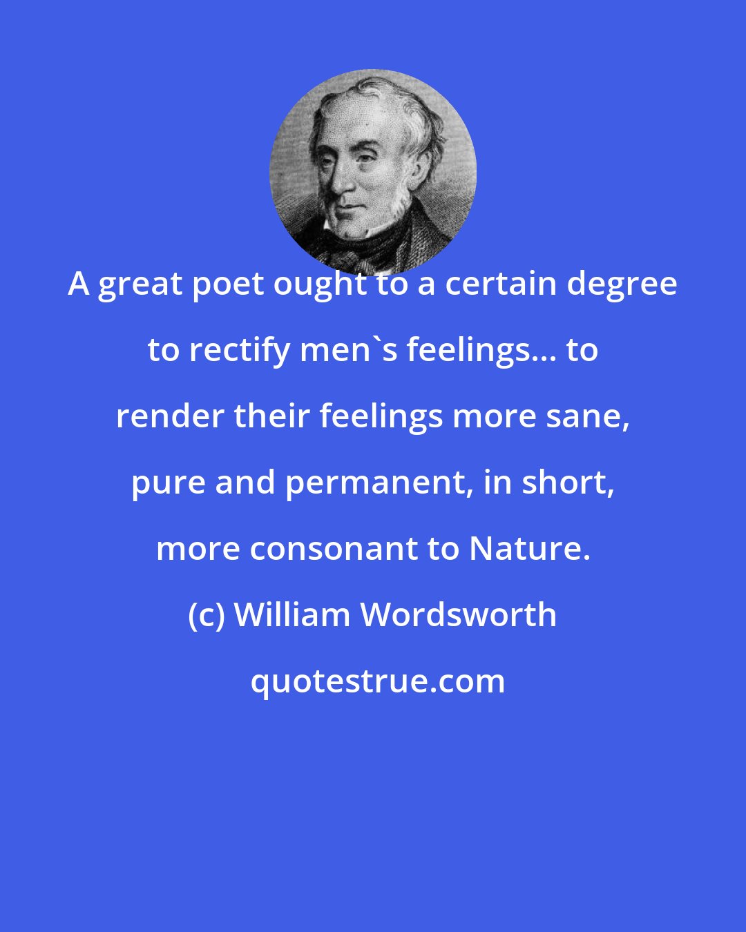 William Wordsworth: A great poet ought to a certain degree to rectify men's feelings... to render their feelings more sane, pure and permanent, in short, more consonant to Nature.