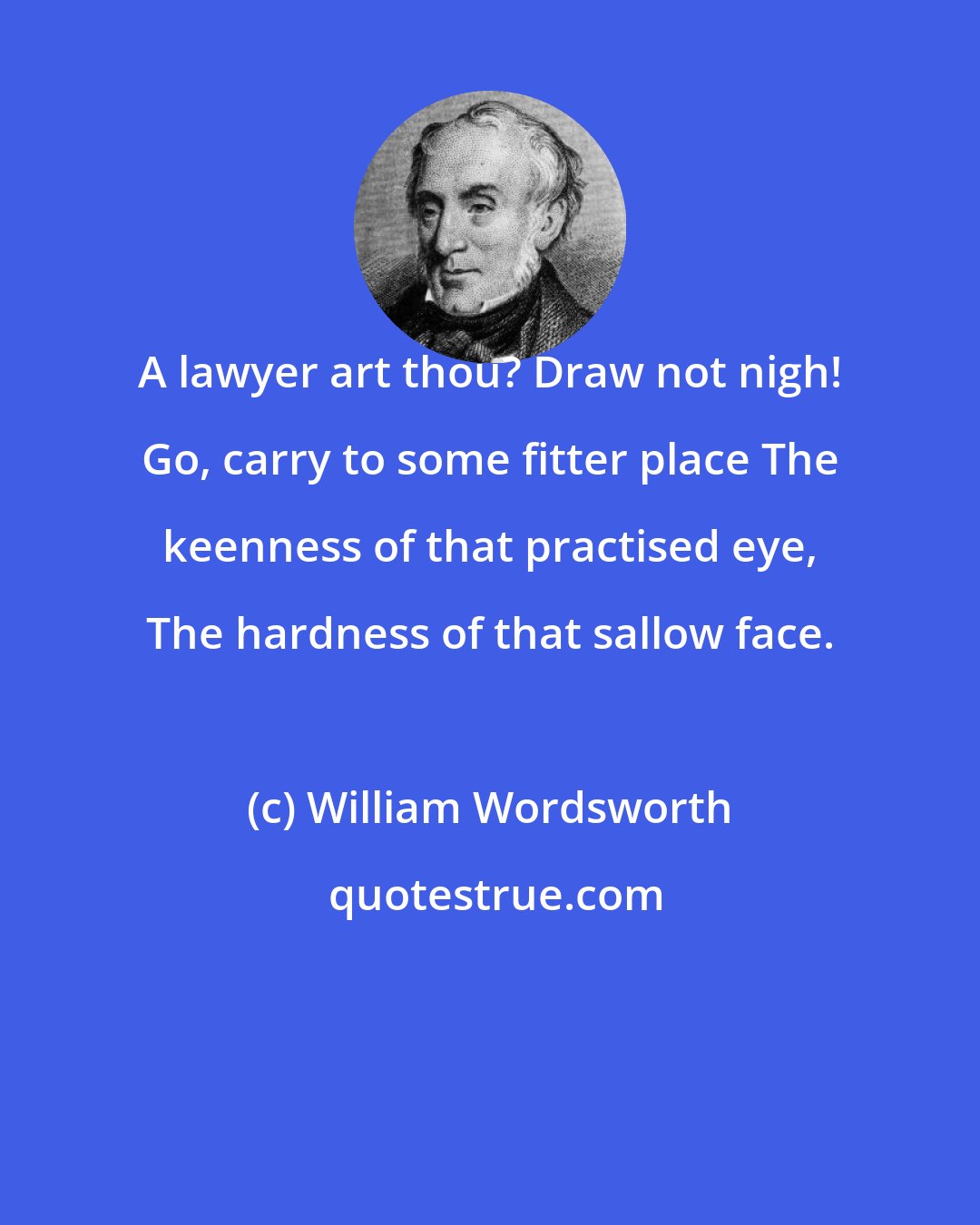 William Wordsworth: A lawyer art thou? Draw not nigh! Go, carry to some fitter place The keenness of that practised eye, The hardness of that sallow face.