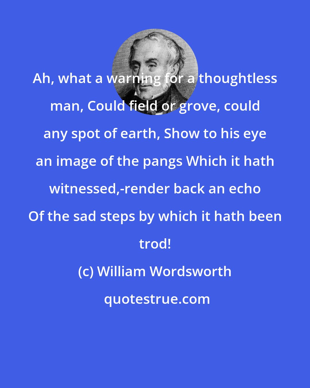 William Wordsworth: Ah, what a warning for a thoughtless man, Could field or grove, could any spot of earth, Show to his eye an image of the pangs Which it hath witnessed,-render back an echo Of the sad steps by which it hath been trod!